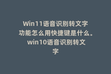 Win11语音识别转文字功能怎么用快捷键是什么。 win10语音识别转文字