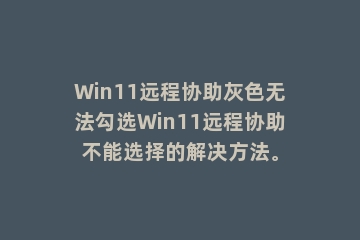 Win11远程协助灰色无法勾选Win11远程协助不能选择的解决方法。