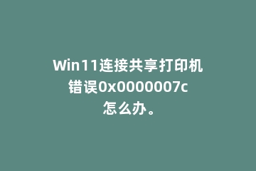 Win11连接共享打印机错误0x0000007c怎么办。