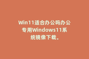 Win11适合办公吗办公专用Windows11系统镜像下载。