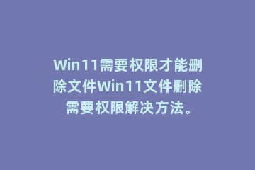 Win11需要权限才能删除文件Win11文件删除需要权限解决方法。