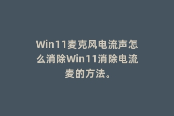 Win11麦克风电流声怎么消除Win11消除电流麦的方法。