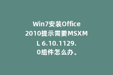 Win7安装Office2010提示需要MSXML 6.10.1129.0组件怎么办。