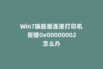 Win7旗舰版连接打印机报错0x00000002怎么办