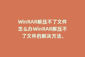 WinRAR解压不了文件怎么办WinRAR解压不了文件的解决方法。