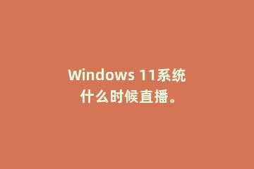 Windows 11系统什么时候直播。