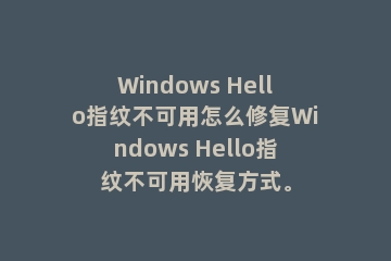 Windows Hello指纹不可用怎么修复Windows Hello指纹不可用恢复方式。