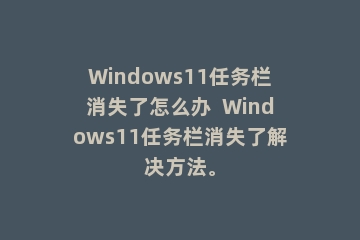 Windows11任务栏消失了怎么办  Windows11任务栏消失了解决方法。