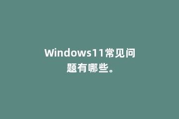 Windows11常见问题有哪些。