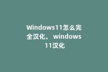 Windows11怎么完全汉化。 windows 11汉化
