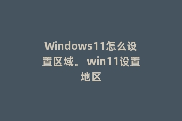 Windows11怎么设置区域。 win11设置地区