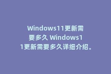 Windows11更新需要多久 Windows11更新需要多久详细介绍。