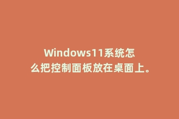 Windows11系统怎么把控制面板放在桌面上。