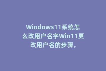 Windows11系统怎么改用户名字Win11更改用户名的步骤。