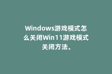 Windows游戏模式怎么关闭Win11游戏模式关闭方法。