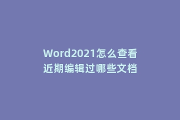 Word2021怎么查看近期编辑过哪些文档