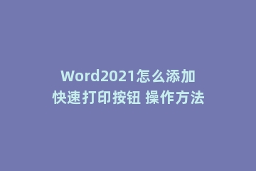 Word2021怎么添加快速打印按钮 操作方法