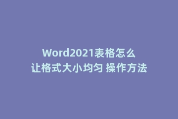 Word2021表格怎么让格式大小均匀 操作方法