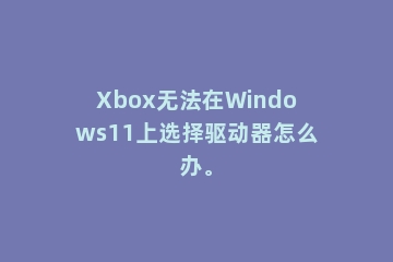 Xbox无法在Windows11上选择驱动器怎么办。