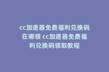 cc加速器免费福利兑换码在哪领 cc加速器免费福利兑换码领取教程