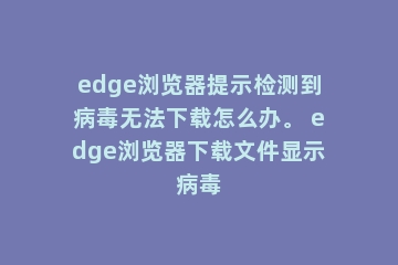 edge浏览器提示检测到病毒无法下载怎么办。 edge浏览器下载文件显示病毒