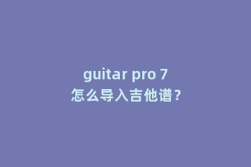 guitar pro 7怎么导入吉他谱？