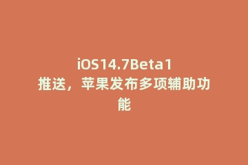 iOS14.7Beta1推送，苹果发布多项辅助功能