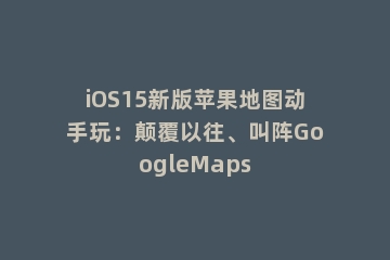 iOS15新版苹果地图动手玩：颠覆以往、叫阵GoogleMaps