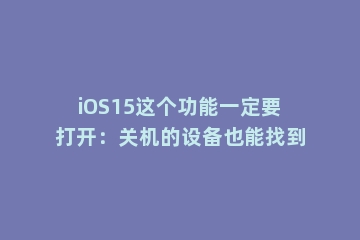 iOS15这个功能一定要打开：关机的设备也能找到