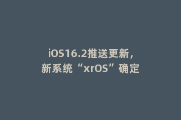 iOS16.2推送更新，新系统“xrOS”确定