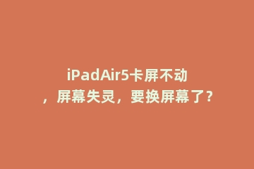 iPadAir5卡屏不动，屏幕失灵，要换屏幕了？
