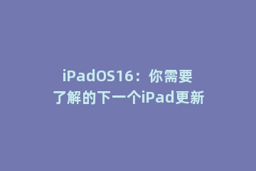iPadOS16：你需要了解的下一个iPad更新