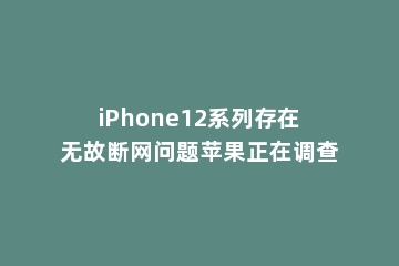 iPhone12系列存在无故断网问题苹果正在调查