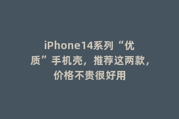 iPhone14系列“优质”手机壳，推荐这两款，价格不贵很好用
