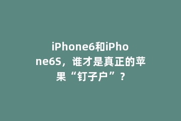 iPhone6和iPhone6S，谁才是真正的苹果“钉子户”？