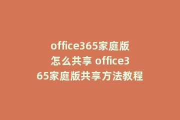 office365家庭版怎么共享 office365家庭版共享方法教程