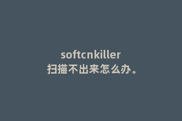 softcnkiller扫描不出来怎么办。