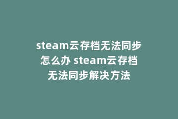 steam云存档无法同步怎么办 steam云存档无法同步解决方法