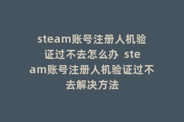steam账号注册人机验证过不去怎么办  steam账号注册人机验证过不去解决方法