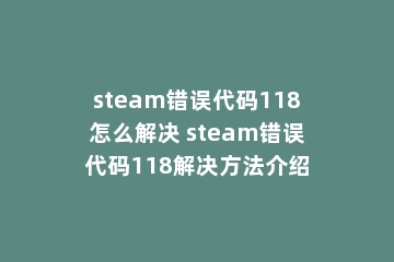 steam错误代码118怎么解决 steam错误代码118解决方法介绍