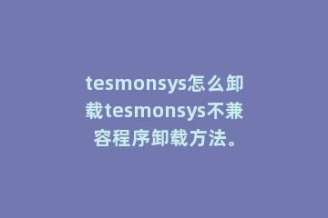 tesmonsys怎么卸载tesmonsys不兼容程序卸载方法。