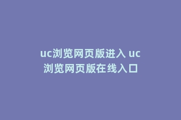 uc浏览网页版进入 uc浏览网页版在线入口