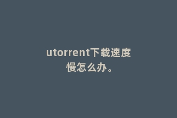 utorrent下载速度慢怎么办。