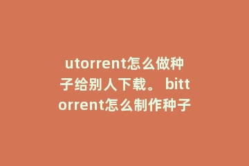 utorrent怎么做种子给别人下载。 bittorrent怎么制作种子