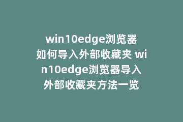 win10edge浏览器如何导入外部收藏夹 win10edge浏览器导入外部收藏夹方法一览
