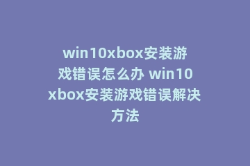 win10xbox安装游戏错误怎么办 win10xbox安装游戏错误解决方法