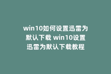 win10如何设置迅雷为默认下载 win10设置迅雷为默认下载教程