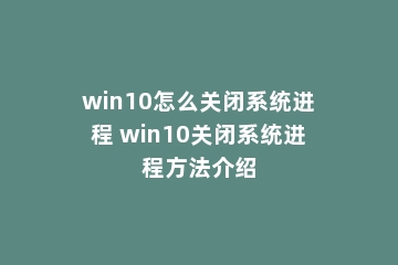 win10怎么关闭系统进程 win10关闭系统进程方法介绍