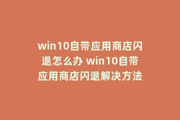 win10自带应用商店闪退怎么办 win10自带应用商店闪退解决方法