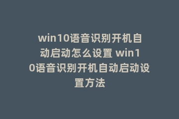 win10语音识别开机自动启动怎么设置 win10语音识别开机自动启动设置方法